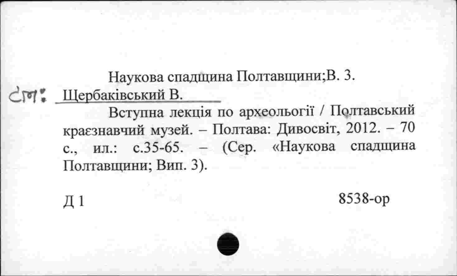 ﻿Наукова спадщина Полтавщини;!! 3.
Ć.M* . Щербаківський В._____
Вступна лекція по археольогії / Полтавський краєзнавчий музей. - Полтава: Дивосвіт, 2012. - 70 с., ил.: с.35-65. - (Сер. «Наукова спадщина Полтавщини; Вип. 3).
ді
8538-ор